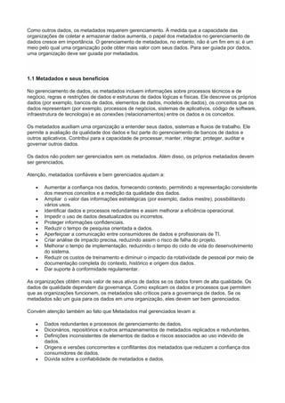 Como outros dados, os metadados requerem gerenciamento. À medida que a capacidade das
organizações de coletar e armazenar dados aumenta, o papel dos metadados no gerenciamento de
dados cresce em importância. O gerenciamento de metadados, no entanto, não é um fim em si; é um
meio pelo qual uma organização pode obter mais valor com seus dados. Para ser guiada por dados,
uma organização deve ser guiada por metadados.
1.1 Metadados e seus benefícios
No gerenciamento de dados, os metadados incluem informações sobre processos técnicos e de
negócio, regras e restrições de dados e estruturas de dados lógicas e físicas. Ele descreve os próprios
dados (por exemplo, bancos de dados, elementos de dados, modelos de dados), os conceitos que os
dados representam (por exemplo, processos de negócios, sistemas de aplicativos, código de software,
infraestrutura de tecnologia) e as conexões (relacionamentos) entre os dados e os conceitos.
Os metadados auxiliam uma organização a entender seus dados, sistemas e fluxos de trabalho. Ele
permite a avaliação da qualidade dos dados e faz parte do gerenciamento de bancos de dados e
outros aplicativos. Contribui para a capacidade de processar, manter, integrar, proteger, auditar e
governar outros dados.
Os dados não podem ser gerenciados sem os metadados. Além disso, os próprios metadados devem
ser gerenciados.
Atenção, metadados confiáveis e bem gerenciados ajudam a:
 Aumentar a confiança nos dados, fornecendo contexto, permitindo a representação consistente
dos mesmos conceitos e a medição da qualidade dos dados.
 Ampliar o valor das informações estratégicas (por exemplo, dados mestre), possibilitando
vários usos.
 Identificar dados e processos redundantes e assim melhorar a eficiência operacional.
 Impedir o uso de dados desatualizados ou incorretos.
 Proteger informações confidenciais.
 Reduzir o tempo de pesquisa orientada a dados.
 Aperfeiçoar a comunicação entre consumidores de dados e profissionais de TI.
 Criar análise de impacto precisa, reduzindo assim o risco de falha do projeto.
 Melhorar o tempo de implementação, reduzindo o tempo do ciclo de vida do desenvolvimento
do sistema.
 Reduzir os custos de treinamento e diminuir o impacto da rotatividade de pessoal por meio de
documentação completa do contexto, histórico e origem dos dados.
 Dar suporte à conformidade regulamentar.
As organizações obtêm mais valor de seus ativos de dados se os dados forem de alta qualidade. Os
dados de qualidade dependem da governança. Como explicam os dados e processos que permitem
que as organizações funcionem, os metadados são críticos para a governança de dados. Se os
metadados são um guia para os dados em uma organização, eles devem ser bem gerenciados.
Convém atenção também ao fato que Metadados mal gerenciados levam a:
 Dados redundantes e processos de gerenciamento de dados.
 Dicionários, repositórios e outros armazenamentos de metadados replicados e redundantes.
 Definições inconsistentes de elementos de dados e riscos associados ao uso indevido de
dados.
 Origens e versões concorrentes e conflitantes dos metadados que reduzem a confiança dos
consumidores de dados.
 Dúvida sobre a confiabilidade de metadados e dados.
 
