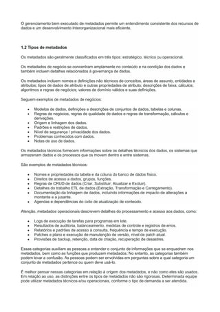 O gerenciamento bem executado de metadados permite um entendimento consistente dos recursos de
dados e um desenvolvimento Interorganizacional mais eficiente.
1.2 Tipos de metadados
Os metadados são geralmente classificados em três tipos: estratégico, técnico ou operacional.
Os metadados de negócio se concentram amplamente no conteúdo e na condição dos dados e
também incluem detalhes relacionados à governança de dados.
Os metadados incluem nomes e definições não técnicos de conceitos, áreas de assunto, entidades e
atributos; tipos de dados de atributo e outras propriedades de atributo; descrições de faixa; cálculos;
algoritmos e regras de negócios; valores de domínio válidos e suas definições.
Seguem exemplos de metadados de negócios:
 Modelos de dados, definições e descrições de conjuntos de dados, tabelas e colunas.
 Regras de negócios, regras de qualidade de dados e regras de transformação, cálculos e
derivações.
 Origem e linhagem dos dados.
 Padrões e restrições de dados.
 Nível de segurança / privacidade dos dados.
 Problemas conhecidos com dados.
 Notas de uso de dados.
Os metadados técnicos fornecem informações sobre os detalhes técnicos dos dados, os sistemas que
armazenam dados e os processos que os movem dentro e entre sistemas.
São exemplos de metadados técnicos:
 Nomes e propriedades da tabela e da coluna do banco de dados físico.
 Direitos de acesso a dados, grupos, funções.
 Regras de CRUD de dados (Criar, Substituir, Atualizar e Excluir).
 Detalhes do trabalho ETL de dados (Extração, Transformação e Carregamento).
 Documentação da linhagem de dados, incluindo informações de impacto de alterações a
montante e a jusante.
 Agendas e dependências do ciclo de atualização de conteúdo.
Atenção, metadados operacionais descrevem detalhes do processamento e acesso aos dados, como:
 Logs de execução de tarefas para programas em lote.
 Resultados de auditoria, balanceamento, medidas de controle e registros de erros.
 Relatórios e padrões de acesso à consulta, frequência e tempo de execução.
 Patches e plano e execução de manutenção de versão, nível de patch atual.
 Provisões de backup, retenção, data de criação, recuperação de desastres.
Essas categorias auxiliam as pessoas a entender o conjunto de informações que se enquadram nos
metadados, bem como as funções que produzem metadados. No entanto, as categorias também
podem levar a confusão. As pessoas podem ser envolvidas em perguntas sobre a qual categoria um
conjunto de metadados pertence ou quem deve usá-lo.
É melhor pensar nessas categorias em relação à origem dos metadados, e não como eles são usados.
Em relação ao uso, as distinções entre os tipos de metadados não são rigorosas. Determinada equipe
pode utilizar metadados técnicos e/ou operacionais, conforme o tipo de demanda a ser atendida.
 