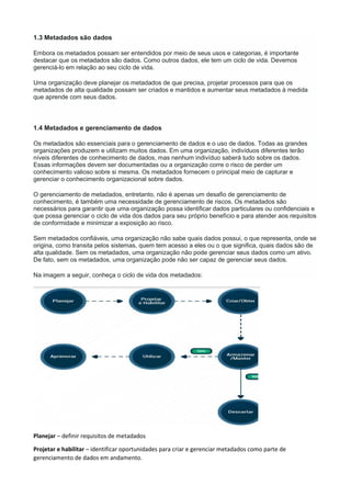 1.3 Metadados são dados
Embora os metadados possam ser entendidos por meio de seus usos e categorias, é importante
destacar que os metadados são dados. Como outros dados, ele tem um ciclo de vida. Devemos
gerenciá-lo em relação ao seu ciclo de vida.
Uma organização deve planejar os metadados de que precisa, projetar processos para que os
metadados de alta qualidade possam ser criados e mantidos e aumentar seus metadados à medida
que aprende com seus dados.
1.4 Metadados e gerenciamento de dados
Os metadados são essenciais para o gerenciamento de dados e o uso de dados. Todas as grandes
organizações produzem e utilizam muitos dados. Em uma organização, indivíduos diferentes terão
níveis diferentes de conhecimento de dados, mas nenhum indivíduo saberá tudo sobre os dados.
Essas informações devem ser documentadas ou a organização corre o risco de perder um
conhecimento valioso sobre si mesma. Os metadados fornecem o principal meio de capturar e
gerenciar o conhecimento organizacional sobre dados.
O gerenciamento de metadados, entretanto, não é apenas um desafio de gerenciamento de
conhecimento, é também uma necessidade de gerenciamento de riscos. Os metadados são
necessários para garantir que uma organização possa identificar dados particulares ou confidenciais e
que possa gerenciar o ciclo de vida dos dados para seu próprio benefício e para atender aos requisitos
de conformidade e minimizar a exposição ao risco.
Sem metadados confiáveis, uma organização não sabe quais dados possui, o que representa, onde se
origina, como transita pelos sistemas, quem tem acesso a eles ou o que significa, quais dados são de
alta qualidade. Sem os metadados, uma organização não pode gerenciar seus dados como um ativo.
De fato, sem os metadados, uma organização pode não ser capaz de gerenciar seus dados.
Na imagem a seguir, conheça o ciclo de vida dos metadados:
Planejar – definir requisitos de metadados
Projetar e habilitar – identificar oportunidades para criar e gerenciar metadados como parte de
gerenciamento de dados em andamento.
 