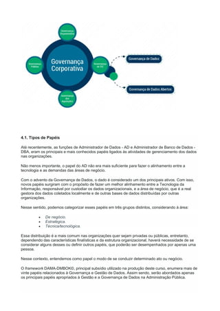 4.1. Tipos de Papéis
Até recentemente, as funções de Administrador de Dados - AD e Administrador de Banco de Dados -
DBA, eram os principais e mais conhecidos papéis ligados às atividades de gerenciamento dos dados
nas organizações.
Não menos importante, o papel do AD não era mais suficiente para fazer o alinhamento entre a
tecnologia e as demandas das áreas de negócio.
Com o advento da Governança de Dados, o dado é considerado um dos principais ativos. Com isso,
novos papéis surgiram com o propósito de fazer um melhor alinhamento entre a Tecnologia da
Informação, responsável por custodiar os dados organizacionais, e a área de negócio, que é a real
gestora dos dados coletados localmente e de outras bases de dados distribuídas por outras
organizações.
Nesse sentido, podemos categorizar esses papéis em três grupos distintos, considerando à área:
 De negócio.
 Estratégica.
 Técnica/tecnológica.
Essa distribuição é a mais comum nas organizações quer sejam privadas ou públicas, entretanto,
dependendo das características finalísticas e da estrutura organizacional, haverá necessidade de se
considerar alguns desses ou definir outros papéis, que poderão ser desempenhados por apenas uma
pessoa.
Nesse contexto, entendemos como papel o modo de se conduzir determinado ato ou negócio.
O framework DAMA-DMBOK©, principal subsídio utilizado na produção deste curso, enumera mais de
vinte papéis relacionados à Governança e Gestão de Dados. Assim sendo, serão abordados apenas
os principais papéis apropriados à Gestão e a Governança de Dados na Administração Pública.
 