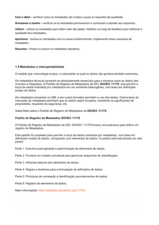 Criar e obter – verificar como os metadados são criados e quais os requisitos de qualidade.
Armazenar e manter – verificar se os metadados permanecem e continuam a atender aos requisitos.
Utilizar – utilizar os metadados para obter valor dos dados. Habilitar um loop de feedback para melhorar a
qualidade dos metadados.
Aprimorar – evolua os metadados com os novos conhecimentos. Implemente novos requisitos de
metadados.
Descartar – limpar ou excluir os metadados obsoletos.
1.5 Metadados e interoperabilidade
À medida que a tecnologia evoluiu, a velocidade na qual os dados são gerados também aumentou.
Os metadados técnicos tornaram-se absolutamente essenciais para a maneira como os dados são
movidos e integrados. O Padrão de Registro de Metadados da ISO, ISO/IEC 11179, visa permitir a
troca de dados orientada por metadados em um ambiente heterogêneo, com base em definições
exatas de dados.
Os metadados presentes no XML e em outros formatos permitem o uso dos dados. Outros tipos de
marcação de metadados permitem que os dados sejam trocados, mantendo os significantes de
propriedade, requisitos de segurança, etc.
Saiba Mais sobre o Padrão de Registro de Metadados da ISO/IEC 11179:
Padrão de Registro de Metadados ISO/IEC 11179
O Padrão de Registro de Metadados da ISO, ISO/IEC 11179 fornece uma estrutura para definir um
registro de Metadados.
Este padrão foi projetado para permitir a troca de dados orientada por metadados, com base em
definições exatas de dados, começando com elementos de dados. O padrão está estruturado em seis
partes:
Parte 1: Estrutura para geração e padronização de elementos de dados.
Parte 2: Fornece um modelo conceitual para gerenciar esquemas de classificação.
Parte 3: Atributos básicos dos elementos de dados.
Parte 4: Regras e diretrizes para a formulação de definições de dados.
Parte 5: Princípios de nomeação e identificação para elementos de dados.
Parte 6: Registro de elementos de dados.
Mais informações: http://metadata-standards.org/11179/.
 