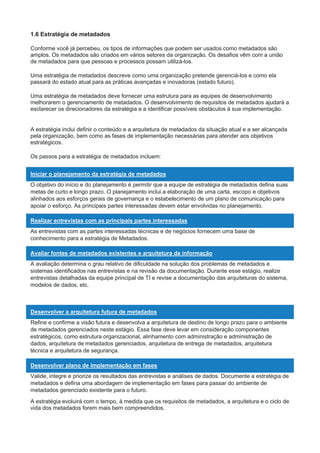 1.6 Estratégia de metadados
Conforme você já percebeu, os tipos de informações que podem ser usados como metadados são
amplos. Os metadados são criados em vários setores da organização. Os desafios vêm com a união
de metadados para que pessoas e processos possam utilizá-los.
Uma estratégia de metadados descreve como uma organização pretende gerenciá-los e como ela
passará do estado atual para as práticas avançadas e inovadoras (estado futuro).
Uma estratégia de metadados deve fornecer uma estrutura para as equipes de desenvolvimento
melhorarem o gerenciamento de metadados. O desenvolvimento de requisitos de metadados ajudará a
esclarecer os direcionadores da estratégia e a identificar possíveis obstáculos à sua implementação.
A estratégia inclui definir o conteúdo e a arquitetura de metadados da situação atual e a ser alcançada
pela organização, bem como as fases de implementação necessárias para atender aos objetivos
estratégicos.
Os passos para a estratégia de metadados incluem:
Iniciar o planejamento da estratégia de metadados
O objetivo do início e do planejamento é permitir que a equipe de estratégia de metadados defina suas
metas de curto e longo prazo. O planejamento inclui a elaboração de uma carta, escopo e objetivos
alinhados aos esforços gerais de governança e o estabelecimento de um plano de comunicação para
apoiar o esforço. As principais partes interessadas devem estar envolvidas no planejamento.
Realizar entrevistas com as principais partes interessadas
As entrevistas com as partes interessadas técnicas e de negócios fornecem uma base de
conhecimento para a estratégia de Metadados.
Avaliar fontes de metadados existentes e arquitetura da informação
A avaliação determina o grau relativo de dificuldade na solução dos problemas de metadados e
sistemas identificados nas entrevistas e na revisão da documentação. Durante esse estágio, realize
entrevistas detalhadas da equipe principal de TI e revise a documentação das arquiteturas do sistema,
modelos de dados, etc.
Desenvolver a arquitetura futura de metadados
Refine e confirme a visão futura e desenvolva a arquitetura de destino de longo prazo para o ambiente
de metadados gerenciados neste estágio. Essa fase deve levar em consideração componentes
estratégicos, como estrutura organizacional, alinhamento com administração e administração de
dados, arquitetura de metadados gerenciados, arquitetura de entrega de metadados, arquitetura
técnica e arquitetura de segurança.
Desenvolver plano de implementação em fases
Valide, integre e priorize os resultados das entrevistas e análises de dados. Documente a estratégia de
metadados e defina uma abordagem de implementação em fases para passar do ambiente de
metadados gerenciado existente para o futuro.
A estratégia evoluirá com o tempo, à medida que os requisitos de metadados, a arquitetura e o ciclo de
vida dos metadados forem mais bem compreendidos.
 