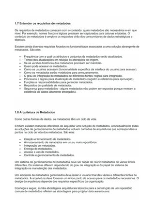 1.7 Entender os requisitos de metadados
Os requisitos de metadados começam com o conteúdo: quais metadados são necessários e em que
nível. Por exemplo, nomes físicos e lógicos precisam ser capturados para colunas e tabelas. O
conteúdo de metadados é amplo e os requisitos virão dos consumidores de dados estratégicos a
técnicos.
Existem ainda diversos requisitos focados na funcionalidade associados a uma solução abrangente de
metadados. São eles:
 Frequência com a qual os atributos e conjuntos de metadados serão atualizados.
 Tempo das atualizações em relação às alterações de origem.
 Se as versões históricas dos metadados precisam ser mantidas.
 Quem pode acessar os metadados.
 Como os usuários acessam (funcionalidade específica da interface do usuário para acessar).
 Como os metadados serão modelados para armazenamento.
 O grau de integração de metadados de diferentes fontes; regras para integração.
 Processos e regras para atualização de metadados (registro e referência para aprovação).
 Funções e responsabilidades para gerenciar metadados.
 Requisitos de qualidade de metadados.
 Segurança para metadados - alguns metadados não podem ser expostos porque revelam a
existência de dados altamente protegidos).
1.8 Arquitetura de Metadados
Como outras formas de dados, os metadados têm um ciclo de vida.
Embora existam maneiras diferentes de arquitetar uma solução de metadados, conceitualmente todas
as soluções de gerenciamento de metadados incluem camadas de arquiteturas que correspondem a
pontos no ciclo de vida dos metadados. São elas:
 Criação e fornecimento de metadados.
 Armazenamento de metadados em um ou mais repositórios.
 Integração de metadados.
 Entrega de metadados.
 Acesso e uso de metadados.
 Controle e gerenciamento de metadados.
Um sistema de gerenciamento de metadados deve ser capaz de reunir metadados de várias fontes
diferentes. Os sistemas diferem dependendo do grau de integração e do papel do sistema de
integração na manutenção dos metadados.
Um ambiente de metadados gerenciados deve isolar o usuário final das várias e diferentes fontes de
metadados. A arquitetura deve fornecer um único ponto de acesso para os metadados necessários. O
design da arquitetura depende dos requisitos específicos da organização.
Conheça a seguir, as três abordagens arquiteturais técnicas para a construção de um repositório
comum de metadados refletem as abordagens para projetar data warehouses:
 