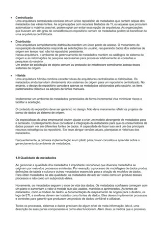  Centralizada
Uma arquitetura centralizada consiste em um único repositório de metadados que contém cópias dos
metadados das várias fontes. As organizações com recursos limitados de TI, ou aquelas que procuram
automatizar o máximo possível, podem optar por evitar essa opção de arquitetura. As organizações
que buscam um alto grau de consistência no repositório comum de metadados podem se beneficiar de
uma arquitetura centralizada.
 Distribuída
Uma arquitetura completamente distribuída mantém um único ponto de acesso. O mecanismo de
recuperação de metadados responde às solicitações do usuário, recuperando dados dos sistemas de
origem em tempo real; não há repositório persistente.
Nessa arquitetura, o ambiente de gerenciamento de metadados mantém os catálogos do sistema de
origem e as informações de pesquisa necessárias para processar efetivamente as consultas e
pesquisas do usuário.
Um broker de solicitação de objeto comum ou protocolo de middleware semelhante acessa esses
sistemas de origem.
 Híbrida
Uma arquitetura híbrida combina características de arquiteturas centralizadas e distribuídas. Os
metadados ainda transitam diretamente dos sistemas de origem para um repositório centralizado. No
entanto, o design do repositório considera apenas os metadados adicionados pelo usuário, os itens
padronizados críticos e as adições de fontes manuais.
Implementar um ambiente de metadados gerenciados de forma incremental visa minimizar riscos e
facilitar a aceitação.
O conteúdo do repositório deve ser genérico no design. Não deve meramente refletir os projetos de
banco de dados do sistema de origem.
Os especialistas da área empresarial devem ajudar a criar um modelo abrangente de metadados para
o conteúdo. O planejamento deve considerar a integração de metadados para que os consumidores de
dados possam ver em diferentes fontes de dados. A capacidade de fazer isso será um dos principais
recursos estratégicos do repositório. Ele deve abrigar versões atuais, planejadas e históricas dos
metadados.
Frequentemente, a primeira implementação é um piloto para provar conceitos e aprender sobre o
gerenciamento do ambiente de metadados.
1.9 Qualidade de metadados
Ao gerenciar a qualidade dos metadados é importante reconhecer que diversos metadados se
originam por meio dos processos existentes. Por exemplo, o processo de modelagem de dados produz
definições de tabela e coluna e outros metadados essenciais para a criação de modelos de dados.
Para obter metadados de alta qualidade, os metadados devem ser vistos como um produto desses
processos e não como um subproduto deles.
Novamente, os metadados seguem o ciclo de vida dos dados. Os metadados confiáveis começam com
um plano e aumentam o valor à medida que são usados, mantidos e aprimorados. As fontes de
metadados, como o modelo de dados, a documentação de mapeamento de origem para o destino, os
logs de ETL e similares devem ser tratadas como fontes de dados. Eles devem implementar processos
e controles para garantir que produzam um produto de dados confiável e utilizável.
Todos os processos, sistemas e dados precisam de algum nível de meta-informação; isto é, uma
descrição de suas partes componentes e como elas funcionam. Além disso, à medida que o processo,
 