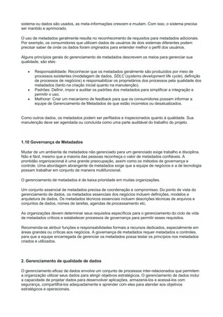 sistema ou dados são usados, as meta-informações crescem e mudam. Com isso, o sistema precisa
ser mantido e aprimorado.
O uso de metadados geralmente resulta no reconhecimento de requisitos para metadados adicionais.
Por exemplo, os consumidores que utilizam dados de usuários de dois sistemas diferentes podem
precisar saber de onde os dados foram originados para entender melhor o perfil dos usuários.
Alguns princípios gerais do gerenciamento de metadados descrevem os meios para gerenciar sua
qualidade, são eles:
 Responsabilidade: Reconhecer que os metadados geralmente são produzidos por meio de
processos existentes (modelagem de dados, SDLC (systems development life cycle), definição
de processos de negócios) e responsabilizar os proprietários dos processos pela qualidade dos
metadados (tanto na criação inicial quanto na manutenção).
 Padrões: Definir, impor e auditar os padrões dos metadados para simplificar a integração e
permitir o uso.
 Melhorar: Criar um mecanismo de feedback para que os consumidores possam informar a
equipe de Gerenciamento de Metadados de que estão incorretos ou desatualizados.
Como outros dados, os metadados podem ser perfilados e inspecionados quanto à qualidade. Sua
manutenção deve ser agendada ou concluída como uma parte auditável do trabalho do projeto.
1.10 Governança de Metadados
Mudar de um ambiente de metadados não gerenciado para um gerenciado exige trabalho e disciplina.
Não é fácil, mesmo que a maioria das pessoas reconheça o valor de metadados confiáveis. A
prontidão organizacional é uma grande preocupação, assim como os métodos de governança e
controle. Uma abordagem abrangente de metadados exige que a equipe de negócios e a de tecnologia
possam trabalhar em conjunto de maneira multifuncional.
O gerenciamento de metadados é de baixa prioridade em muitas organizações.
Um conjunto essencial de metadados precisa de coordenação e compromisso. Do ponto de vista do
gerenciamento de dados, os metadados essenciais dos negócios incluem definições, modelos e
arquitetura de dados. Os metadados técnicos essenciais incluem descrições técnicas de arquivos e
conjuntos de dados, nomes de tarefas, agendas de processamento etc.
As organizações devem determinar seus requisitos específicos para o gerenciamento do ciclo de vida
de metadados críticos e estabelecer processos de governança para permitir esses requisitos.
Recomenda-se atribuir funções e responsabilidades formais a recursos dedicados, especialmente em
áreas grandes ou críticas aos negócios. A governança de metadados requer metadados e controles,
para que a equipe encarregada de gerenciar os metadados possa testar os princípios nos metadados
criados e utilizados.
2. Gerenciamento de qualidade de dados
O gerenciamento eficaz de dados envolve um conjunto de processos inter-relacionados que permitem
a organização utilizar seus dados para atingir objetivos estratégicos. O gerenciamento de dados inclui
a capacidade de projetar dados para desenvolver aplicações, armazená-los e acessá-los com
segurança, compartilhá-los adequadamente e aprender com eles para atender aos objetivos
estratégicos e operacionais.
 