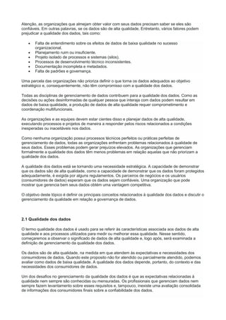 Atenção, as organizações que almejam obter valor com seus dados precisam saber se eles são
confiáveis. Em outras palavras, se os dados são de alta qualidade. Entretanto, vários fatores podem
prejudicar a qualidade dos dados, tais como:
 Falta de entendimento sobre os efeitos de dados de baixa qualidade no sucesso
organizacional.
 Planejamento ruim ou insuficiente.
 Projeto isolado de processos e sistemas (silos).
 Processos de desenvolvimento técnico inconsistentes.
 Documentação incompleta e metadados.
 Falta de padrões e governança.
Uma parcela das organizações não prioriza definir o que torna os dados adequados ao objetivo
estratégico e, consequentemente, não têm compromisso com a qualidade dos dados.
Todas as disciplinas de gerenciamento de dados contribuem para a qualidade dos dados. Como as
decisões ou ações desinformadas de qualquer pessoa que interaja com dados podem resultar em
dados de baixa qualidade, a produção de dados de alta qualidade requer comprometimento e
coordenação multifuncionais.
As organizações e as equipes devem estar cientes disso e planejar dados de alta qualidade,
executando processos e projetos de maneira a responder pelos riscos relacionados a condições
inesperadas ou inaceitáveis nos dados.
Como nenhuma organização possui processos técnicos perfeitos ou práticas perfeitas de
gerenciamento de dados, todas as organizações enfrentam problemas relacionados à qualidade de
seus dados. Esses problemas podem gerar prejuízos elevados. As organizações que gerenciam
formalmente a qualidade dos dados têm menos problemas em relação aquelas que não priorizam a
qualidade dos dados.
A qualidade dos dados está se tornando uma necessidade estratégica. A capacidade de demonstrar
que os dados são de alta qualidade, como a capacidade de demonstrar que os dados foram protegidos
adequadamente, é exigida por alguns regulamentos. Os parceiros de negócios e os usuários
(consumidores de dados) esperam que os dados sejam confiáveis. Uma organização que pode
mostrar que gerencia bem seus dados obtém uma vantagem competitiva.
O objetivo deste tópico é definir os principais conceitos relacionados à qualidade dos dados e discutir o
gerenciamento da qualidade em relação a governança de dados.
2.1 Qualidade dos dados
O termo qualidade dos dados é usado para se referir às características associada aos dados de alta
qualidade e aos processos utilizados para medir ou melhorar essa qualidade. Nesse sentido,
começaremos a observar o significado de dados de alta qualidade e, logo após, será examinada a
definição de gerenciamento da qualidade dos dados.
Os dados são de alta qualidade, na medida em que atendem às expectativas e necessidades dos
consumidores de dados. Quando este proposito não for atendido ou parcialmente atendido, podemos
avaliar como dados de baixa qualidade. A qualidade dos dados depende, portanto, do contexto e das
necessidades dos consumidores de dados.
Um dos desafios no gerenciamento da qualidade dos dados é que as expectativas relacionadas à
qualidade nem sempre são conhecidas ou mensuradas. Os profissionais que gerenciam dados nem
sempre fazem levantamento sobre esses requisitos e, tampouco, inexiste uma avaliação consolidada
de informações dos consumidores finais sobre a confiabilidade dos dados.
 
