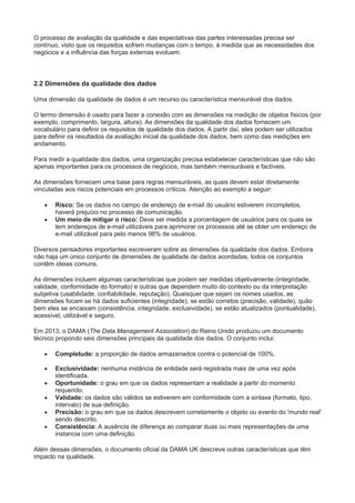 O processo de avaliação da qualidade e das expectativas das partes interessadas precisa ser
contínuo, visto que os requisitos sofrem mudanças com o tempo, à medida que as necessidades dos
negócios e a influência das forças externas evoluem.
2.2 Dimensões da qualidade dos dados
Uma dimensão da qualidade de dados é um recurso ou característica mensurável dos dados.
O termo dimensão é usado para fazer a conexão com as dimensões na medição de objetos físicos (por
exemplo, comprimento, largura, altura). As dimensões da qualidade dos dados fornecem um
vocabulário para definir os requisitos de qualidade dos dados. A partir daí, eles podem ser utilizados
para definir os resultados da avaliação inicial da qualidade dos dados, bem como das medições em
andamento.
Para medir a qualidade dos dados, uma organização precisa estabelecer características que não são
apenas importantes para os processos de negócios, mas também mensuráveis e factíveis.
As dimensões fornecem uma base para regras mensuráveis, as quais devem estar diretamente
vinculadas aos riscos potenciais em processos críticos. Atenção ao exemplo a seguir:
 Risco: Se os dados no campo de endereço de e-mail do usuário estiverem incompletos,
haverá prejuízo no processo de comunicação.
 Um meio de mitigar o risco: Deve ser medida a porcentagem de usuários para os quais se
tem endereços de e-mail utilizáveis para aprimorar os processos até se obter um endereço de
e-mail utilizável para pelo menos 98% de usuários.
Diversos pensadores importantes escreveram sobre as dimensões da qualidade dos dados. Embora
não haja um único conjunto de dimensões de qualidade de dados acordadas, todos os conjuntos
contêm ideias comuns.
As dimensões incluem algumas características que podem ser medidas objetivamente (integridade,
validade, conformidade do formato) e outras que dependem muito do contexto ou da interpretação
subjetiva (usabilidade, confiabilidade, reputação). Quaisquer que sejam os nomes usados, as
dimensões focam se há dados suficientes (integridade), se estão corretos (precisão, validade), quão
bem eles se encaixam (consistência, integridade, exclusividade), se estão atualizados (pontualidade),
acessível, utilizável e seguro.
Em 2013, o DAMA (The Data Management Association) do Reino Unido produziu um documento
técnico propondo seis dimensões principais da qualidade dos dados. O conjunto inclui:
 Completude: a proporção de dados armazenados contra o potencial de 100%.
 Exclusividade: nenhuma instância de entidade será registrada mais de uma vez após
identificada.
 Oportunidade: o grau em que os dados representam a realidade a partir do momento
requerido.
 Validade: os dados são válidos se estiverem em conformidade com a sintaxe (formato, tipo,
intervalo) de sua definição.
 Precisão: o grau em que os dados descrevem corretamente o objeto ou evento do 'mundo real'
sendo descrito.
 Consistência: A ausência de diferença ao comparar duas ou mais representações de uma
instancia com uma definição.
Além dessas dimensões, o documento oficial da DAMA UK descreve outras características que têm
impacto na qualidade.
 