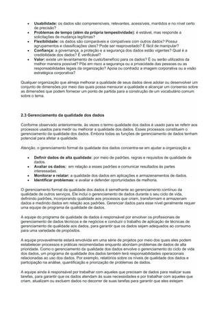  Usabilidade: os dados são compreensíveis, relevantes, acessíveis, mantidos e no nível certo
de precisão?
 Problemas de tempo (além da própria tempestividade): é estável, mas responde a
solicitações de mudança legítimas?
 Flexibilidade: os dados são comparáveis e compatíveis com outros dados? Possui
agrupamentos e classificações úteis? Pode ser reaproveitado? É fácil de manipular?
 Confiança: a governança, a proteção e a segurança dos dados estão vigentes? Qual é a
credibilidade dos dados? É verificável?
 Valor: existe um levantamento de custo/benefício para os dados? É ou serão utilizados da
melhor maneira possível? Põe em risco a segurança ou a privacidade das pessoas ou as
responsabilidades legais da organização? Apoia ou contradiz a imagem corporativa ou a visão
estratégica corporativa?
Qualquer organização que almeja melhorar a qualidade de seus dados deve adotar ou desenvolver um
conjunto de dimensões por meio das quais possa mensurar a qualidade e alcançar um consenso sobre
as dimensões que podem fornecer um ponto de partida para a construção de um vocabulário comum
sobre o tema.
2.3 Gerenciamento da qualidade dos dados
Conforme observado anteriormente, às vezes o termo qualidade dos dados é usado para se referir aos
processos usados para medir ou melhorar a qualidade dos dados. Esses processos constituem o
gerenciamento da qualidade dos dados. Embora todas as funções de gerenciamento de dados tenham
potencial para afetar a qualidade.
Atenção, o gerenciamento formal da qualidade dos dados concentra-se em ajudar a organização a:
 Definir dados de alta qualidade: por meio de padrões, regras e requisitos de qualidade de
dados.
 Avaliar os dados: em relação a esses padrões e comunicar resultados às partes
interessadas.
 Monitorar e relatar: a qualidade dos dados em aplicações e armazenamentos de dados.
 Identificar problemas: e avaliar e defender oportunidades de melhoria.
O gerenciamento formal da qualidade dos dados é semelhante ao gerenciamento contínuo da
qualidade de outros serviços. Ele inclui o gerenciamento de dados durante o seu ciclo de vida,
definindo padrões, incorporando qualidade aos processos que criam, transformam e armazenam
dados e medindo dados em relação aos padrões. Gerenciar dados para esse nível geralmente requer
uma equipe de programa de qualidade de dados.
A equipe do programa de qualidade de dados é responsável por envolver os profissionais de
gerenciamento de dados técnicos e de negócios e conduzir o trabalho de aplicação de técnicas de
gerenciamento de qualidade aos dados, para garantir que os dados sejam adequados ao consumo
para uma variedade de propósitos.
A equipe provavelmente estará envolvida em uma série de projetos por meio dos quais eles podem
estabelecer processos e práticas recomendadas enquanto abordam problemas de dados de alta
prioridade. Como o gerenciamento da qualidade dos dados envolve o gerenciamento do ciclo de vida
dos dados, um programa de qualidade dos dados também terá responsabilidades operacionais
relacionadas ao uso dos dados. Por exemplo, relatórios sobre os níveis de qualidade dos dados e
participação na análise, quantificação e priorização de problemas de dados.
A equipe ainda é responsável por trabalhar com aqueles que precisam de dados para realizar suas
tarefas, para garantir que os dados atendam às suas necessidades e por trabalhar com aqueles que
criam, atualizam ou excluem dados no decorrer de suas tarefas para garantir que eles estejam
 