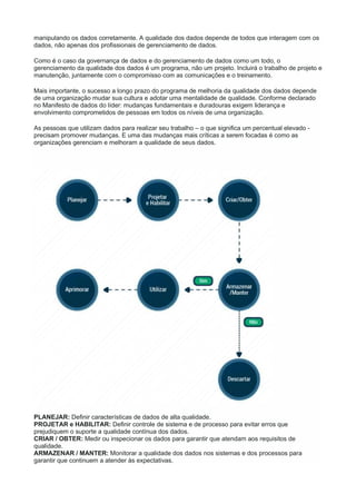 manipulando os dados corretamente. A qualidade dos dados depende de todos que interagem com os
dados, não apenas dos profissionais de gerenciamento de dados.
Como é o caso da governança de dados e do gerenciamento de dados como um todo, o
gerenciamento da qualidade dos dados é um programa, não um projeto. Incluirá o trabalho de projeto e
manutenção, juntamente com o compromisso com as comunicações e o treinamento.
Mais importante, o sucesso a longo prazo do programa de melhoria da qualidade dos dados depende
de uma organização mudar sua cultura e adotar uma mentalidade de qualidade. Conforme declarado
no Manifesto de dados do líder: mudanças fundamentais e duradouras exigem liderança e
envolvimento comprometidos de pessoas em todos os níveis de uma organização.
As pessoas que utilizam dados para realizar seu trabalho – o que significa um percentual elevado -
precisam promover mudanças. E uma das mudanças mais críticas a serem focadas é como as
organizações gerenciam e melhoram a qualidade de seus dados.
PLANEJAR: Definir características de dados de alta qualidade.
PROJETAR e HABILITAR: Definir controle de sistema e de processo para evitar erros que
prejudiquem o suporte a qualidade contínua dos dados.
CRIAR / OBTER: Medir ou inspecionar os dados para garantir que atendam aos requisitos de
qualidade.
ARMAZENAR / MANTER: Monitorar a qualidade dos dados nos sistemas e dos processos para
garantir que continuem a atender às expectativas.
 