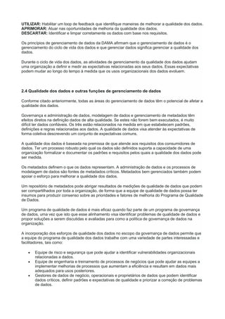 UTILIZAR: Habilitar um loop de feedback que identifique maneiras de melhorar a qualidade dos dados.
APRIMORAR: Atuar nas oportunidades de melhoria da qualidade dos dados.
DESCARTAR: Identificar e limpar corretamente os dados com base nos requisitos.
Os princípios de gerenciamento de dados da DAMA afirmam que o gerenciamento de dados é o
gerenciamento do ciclo de vida dos dados e que gerenciar dados significa gerenciar a qualidade dos
dados.
Durante o ciclo de vida dos dados, as atividades de gerenciamento da qualidade dos dados ajudam
uma organização a definir e medir as expectativas relacionadas aos seus dados. Essas expectativas
podem mudar ao longo do tempo à medida que os usos organizacionais dos dados evoluem.
2.4 Qualidade dos dados e outras funções de gerenciamento de dados
Conforme citado anteriormente, todas as áreas do gerenciamento de dados têm o potencial de afetar a
qualidade dos dados.
Governança e administração de dados, modelagem de dados e gerenciamento de metadados têm
efeitos diretos na definição dados de alta qualidade. Se estes não forem bem executados, é muito
difícil ter dados confiáveis. Os três estão relacionados na medida em que estabelecem padrões,
definições e regras relacionadas aos dados. A qualidade de dados visa atender às expectativas de
forma coletiva descrevendo um conjunto de expectativas comuns.
A qualidade dos dados é baseada na premissa de que atende aos requisitos dos consumidores de
dados. Ter um processo robusto pelo qual os dados são definidos suporta a capacidade de uma
organização formalizar e documentar os padrões e requisitos pelos quais a qualidade dos dados pode
ser medida.
Os metadados definem o que os dados representam. A administração de dados e os processos de
modelagem de dados são fontes de metadados críticos. Metadados bem gerenciados também podem
apoiar o esforço para melhorar a qualidade dos dados.
Um repositório de metadados pode abrigar resultados de medições de qualidade de dados que podem
ser compartilhados por toda a organização, de forma que a equipe de qualidade de dados possa ter
insumos para produzir consenso sobre as prioridades e fatores de melhoria do Programa de Qualidade
de Dados.
Um programa de qualidade de dados é mais eficaz quando faz parte de um programa de governança
de dados, uma vez que isto que esse alinhamento visa identificar problemas de qualidade de dados e
propor soluções a serem discutidas e avaliadas para como a política de governança de dados na
organização.
A incorporação dos esforços de qualidade dos dados no escopo da governança de dados permite que
a equipe do programa de qualidade dos dados trabalhe com uma variedade de partes interessadas e
facilitadores, tais como:
 Equipe de risco e segurança que pode ajudar a identificar vulnerabilidades organizacionais
relacionadas a dados.
 Equipe de engenharia e treinamento de processos de negócios que pode ajudar as equipes a
implementar melhorias de processos que aumentam a eficiência e resultam em dados mais
adequados para usos posteriores.
 Gestores de dados de negócio, operacionais e proprietários de dados que podem identificar
dados críticos, definir padrões e expectativas de qualidade e priorizar a correção de problemas
de dados.
 