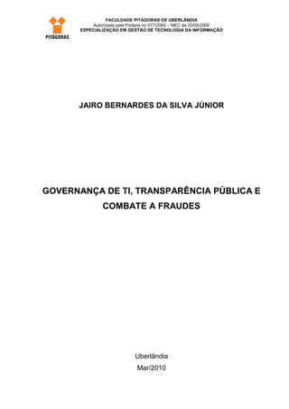 FACULDADE PITÁGORAS DE UBERLÂNDIA
           Autorizada pela Portaria no 577/2000 – MEC de 03/05/2000
       ESPECIALIZAÇÃO EM GESTÃO DE TECNOLOGIA DA INFORMAÇÃO




      JAIRO BERNARDES DA SILVA JÚNIOR




GOVERNANÇA DE TI, TRANSPARÊNCIA PÚBLICA E
                COMBATE A FRAUDES




                              Uberlândia
                              Mar/2010
 