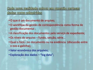 • O que é um documento de arquivo;
• O workflow da gestão de correspondência como forma de
gestão documental ;
• A classificação dos documentos pelo serviço de expediente;
• Os níveis do arquivo – fundo, secção, série…
• Qual o foco - no documento ou na evidência (discussão entre
o ovo e galinha);
• Valor económico dos arquivos;
• Exploração dos dados – “big data”;
 