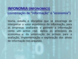 (combinação de “informação” e “economia”)
teoria, estudo e disciplina que se encarrega de
interpretar o valor económico da informação, para
as empresas avaliarem e gerirem a informação
como um activo real. Aplica os princípios da
economia e da valorização de activos para a
avaliação, implementação e exploração dos ativos
de informação nos arquivos.
 