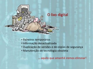 O lixo digital
• Ficheiros temporários
• Informação desactualizada
• Duplicação de versões e de cópias de segurança
• Manutenção de tecnologia obsoleta
… aquilo que amanhã iremos eliminar!
 