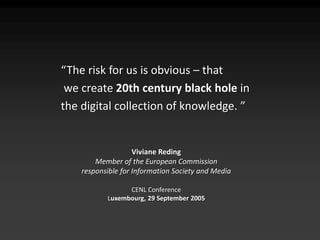 “The risk for us is obvious – that
we create 20th century black hole in
the digital collection of knowledge. ”
Viviane Reding
Member of the European Commission
responsible for Information Society and Media
CENL Conference
Luxembourg, 29 September 2005
 