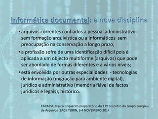 • arquivos correntes confiados a pessoal administrativo
sem formação arquivistica ou a informáticos sem
preocupação na conservação a longo prazo;
• a profissão sofre de uma identificação difícil pois é
aplicada a um objecto multiforme (arquivos) que pode
ser abordado de formas diferentes e a vários níveis;
• está envolvida por outras especialidades - tecnologias
de informação (migração para ambiente digital),
jurídico e administrativo (memória fiável de factos
juridicos e legais), histórico.
CARASSI, Marco. Inquérito preparatório do 17º Encontro do Grupo Europeu
de Arquivos (EAG) .TURIN, 3-4 NOVEMBRO 2014
 