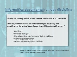 Survey on the regulation of the archival profession in EU countries.
How do you know one is an archivist? Do you have only one
qualification for archivists or do you have different qualifications ?
• Archivist
• Records manager
• Digital Archivist or Curator of digital archives
• Archivist paleographer
• Curator of photographic archives
Inquérito preparatório do 17º Encontro do Grupo Europeu de Arquivos
(EAG) .TURIN, 3-4 NOVEMBRO 2014
 