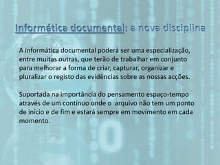 A informática documental poderá ser uma especialização,
entre muitas outras, que terão de trabalhar em conjunto
para melhorar a forma de criar, capturar, organizar e
pluralizar o registo das evidências sobre as nossas acções.
Suportada na importância do pensamento espaço-tempo
através de um contínuo onde o arquivo não tem um ponto
de início e de fim e estará sempre em movimento em cada
momento.
 