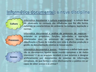 Cultura
Processos
Acesso
Informática documental e cultura organizacional - a cultura deve
ser observada no contexto das influências que lhe dão forma,
incluindo as características do ambiente tecnológico, legislação e
normas.
Informática documental e análise de processos de negócios -
entender os propósitos, funções, actividades e operações
relacionadas com os processos de negócio, técnicas de
classificação e fluxos de trabalho com vista à efectiva produção e
gestão da documentação relativa às nossas acções.
Informática documental e acesso - Estaremos a definir bem quais
são os documentos ligados neste mundo complexo e de dados
intensivos? E se os arquivos recebem o que estamos a designar
artificialmente por documentos de sistemas de informação
complexos, de que forma e como efectivamente o público irá ser
capaz de obter acesso e as utilizar?
 