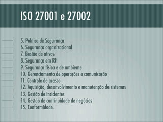 ISO 27001 e 27002
5. Política de Segurança
6. Segurança organizacional
7. Gestão de ativos
8. Segurança em RH
9. Segurança física e de ambiente
10. Gerenciamento de operações e comunicação
11. Controle de acesso
12. Aquisição, desenvolvimento e manutenção de sistemas
13. Gestão de incidentes
14. Gestão de continuidade de negócios
15. Conformidade.
 