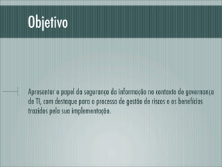 Objetivo
Apresentar o papel da segurança da informação no contexto de governança
de TI, com destaque para o processo de gestão de riscos e os benefícios
trazidos pela sua implementação.
 