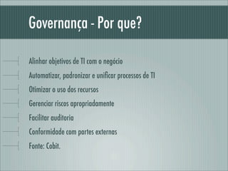 Governança - Por que?
Alinhar objetivos de TI com o negócio
Automatizar, padronizar e uniﬁcar processos de TI
Otimizar o uso dos recursos
Gerenciar riscos apropriadamente
Facilitar auditoria
Conformidade com partes externas
Fonte: Cobit.
 