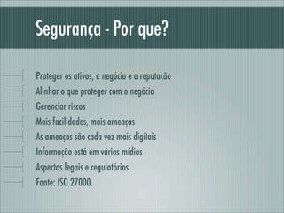 Segurança - Por que?
Proteger os ativos, o negócio e a reputação
Alinhar o que proteger com o negócio
Gerenciar riscos
Mais facilidades, mais ameaças
As ameaças são cada vez mais digitais
Informação está em várias mídias
Aspectos legais e regulatórios
Fonte: ISO 27000.
 