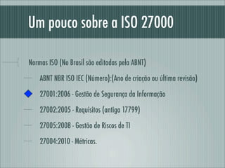 Um pouco sobre a ISO 27000
Normas ISO (No Brasil são editadas pela ABNT)
ABNT NBR ISO IEC (Número):(Ano de criação ou última revisão)
27001:2006 - Gestão de Segurança da Informação
27002:2005 - Requisitos (antiga 17799)
27005:2008 - Gestão de Riscos de TI
27004:2010 - Métricas.
 