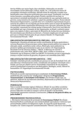 Serviço Público por meios legais. Suas atividades, disfarçadas em atender
necessidades sociais (Educação, Cultura, Saúde, etc, ) são poderosos meios de
encaminhar orientação socializante, difundir temas de esquerda e cooptar seus
beneficiados como elementos politizados para suas causas. Finalmente, com base
nestas benesses, concedidas pelo próprio Estado e partidos de sua base, se
apresentam à sociedade postulando ser representante de suas aspirações junto ao
governo, numa tentativa de substituir o papel dos partidos políticos. Numa Liberal-
Democracia Representativa, o partido deve ser o verdadeiro representante do povo
(através dos políticos de sua legenda que foram eleitos para os cargos do legislativo).
A interlocução destas organizações diretamente com o governo, passando por cima
dos partidos, representa um enorme perigo à Democracia. Para se ter uma idéia da
parcialidade que rege a formação de tais organizações, no Brasil, o primeiro passo
para o seu registro é obter a aprovação do Ministério da Justiça dos seus Estatutos.
Recomendamos que obtenham na internet, o Estatuto exigido para tal aprovação,
para que os leitores formem juízo do que estamos falando. Cf. Organização
Governamental Privada – OGP

ORGANIZAÇÃO GOVERNAMENTAL PRIVADA – OGP
Organização voluntária privada que recebe contribuições de fontes particulares e
recursos financeiros do governo para realizar algum projeto público (no campo da
educação, saúde, assistência social, cultura, filantropia, meio ambiente) ou
promover política governamental no país ou no exterior. Cf. Organização da
Sociedade Civil de Interesse Público – OSCIP. A diferença de conceito é
praticamente nula, entre OGP, OSCIP e ONG. Aqui, a ênfase se mostrou no
tratamento que se dispensa à ONG (ou OSCIP): no momento em que a organização
começa a receber recursos do governo, ela passa a ser entendida como OGP.

ORGANIZAÇÃO NÃO-GOVERNAMENTAL – ONG
Entidade voluntária privada constituída por pessoas no seio da Sociedade Civil, sob
uma liderança voluntariamente aceita, considerada sem qualquer vinculação com o
Estado, que tem por objetivo prover necessidades corporativas de um segmento
social ou profissional ou promover um ideal político, ideológico, social, cultural ou
humanitário. Cf. Organização Governamental Privada.

PACTO GLOBAL
Protocolo ou acordo supranacional para constituição da Governança Global,
estabelecido pelo consenso da “intelligentsia” dirigente do Progressismo
Transnacional, da Sociedade Civil Global e dos Estados-Nação (que, ao
aderirem, abdicam da sua Soberania absoluta), dispensando as práticas da Liberal-
Democracia Representativa.

PERMEAÇÃO
Para os social-democratas ingleses (fabianos), difusão de suas idéias socialistas
entre os políticos e intelectuais liberais e conservadores, principalmente entre as
pessoas influentes em todos os campos e níveis do Estado e da Sociedade,
empregando argumentos racionais e convincentes. [“duas ou três gotas de idéias, na
justa medida”.]

PROGRESSISMO TRANSNACIONAL
1. Movimento Internacional de promoção da Governança Global (Revolução
Racional Pacífica) conduzido por uma intelectualidade (pensadores e teóricos) e por
personalidades políticas do fabianismo inglês, da esquerda social-democrata
européia e do “centro-esquerda”(autodenominados “liberais”) dos EUA e do Canadá,

                                                                                     10
 