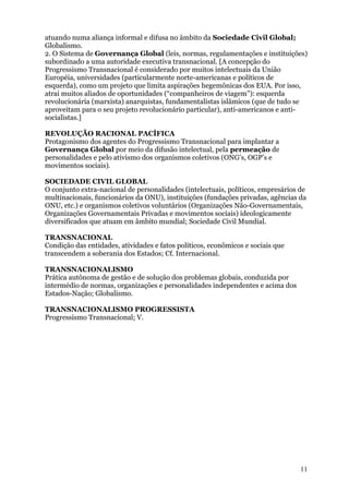 atuando numa aliança informal e difusa no âmbito da Sociedade Civil Global;
Globalismo.
2. O Sistema de Governança Global (leis, normas, regulamentações e instituições)
subordinado a uma autoridade executiva transnacional. [A concepção do
Progressismo Transnacional é considerado por muitos intelectuais da União
Européia, universidades (particularmente norte-americanas e políticos de
esquerda), como um projeto que limita aspirações hegemônicas dos EUA. Por isso,
atrai muitos aliados de oportunidades (“companheiros de viagem”): esquerda
revolucionária (marxista) anarquistas, fundamentalistas islâmicos (que de tudo se
aproveitam para o seu projeto revolucionário particular), anti-americanos e anti-
socialistas.]

REVOLUÇÃO RACIONAL PACÍFICA
Protagonismo dos agentes do Progressismo Transnacional para implantar a
Governança Global por meio da difusão intelectual, pela permeação de
personalidades e pelo ativismo dos organismos coletivos (ONG’s, OGP’s e
movimentos sociais).

SOCIEDADE CIVIL GLOBAL
O conjunto extra-nacional de personalidades (intelectuais, políticos, empresários de
multinacionais, funcionários da ONU), instituições (fundações privadas, agências da
ONU, etc.) e organismos coletivos voluntários (Organizações Não-Governamentais,
Organizações Governamentais Privadas e movimentos sociais) ideologicamente
diversificados que atuam em âmbito mundial; Sociedade Civil Mundial.

TRANSNACIONAL
Condição das entidades, atividades e fatos políticos, econômicos e sociais que
transcendem a soberania dos Estados; Cf. Internacional.

TRANSNACIONALISMO
Prática autônoma de gestão e de solução dos problemas globais, conduzida por
intermédio de normas, organizações e personalidades independentes e acima dos
Estados-Nação; Globalismo.

TRANSNACIONALISMO PROGRESSISTA
Progressismo Transnacional; V.




                                                                                  11
 