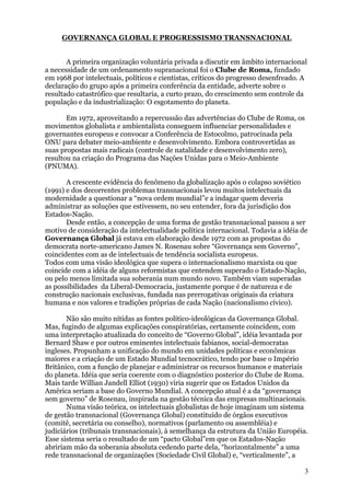 GOVERNANÇA GLOBAL E PROGRESSISMO TRANSNACIONAL


       A primeira organização voluntária privada a discutir em âmbito internacional
a necessidade de um ordenamento supranacional foi o Clube de Roma, fundado
em 1968 por intelectuais, políticos e cientistas, críticos do progresso desenfreado. A
declaração do grupo após a primeira conferência da entidade, adverte sobre o
resultado catastrófico que resultaria, a curto prazo, do crescimento sem controle da
população e da industrialização: O esgotamento do planeta.

       Em 1972, aproveitando a repercussão das advertências do Clube de Roma, os
movimentos globalista e ambientalista conseguem influenciar personalidades e
governantes europeus e convocar a Conferência de Estocolmo, patrocinada pela
ONU para debater meio-ambiente e desenvolvimento. Embora controvertidas as
suas propostas mais radicais (controle de natalidade e desenvolvimento zero),
resultou na criação do Programa das Nações Unidas para o Meio-Ambiente
(PNUMA).

       A crescente evidência do fenômeno da globalização após o colapso soviético
(1991) e dos decorrentes problemas transnacionais levou muitos intelectuais da
modernidade a questionar a “nova ordem mundial”e a indagar quem deveria
administrar as soluções que estivessem, no seu entender, fora da jurisdição dos
Estados-Nação.
       Desde então, a concepção de uma forma de gestão transnacional passou a ser
motivo de consideração da intelectualidade política internacional. Todavia a idéia de
Governança Global já estava em elaboração desde 1972 com as propostas do
democrata norte-americano James N. Rosenau sobre “Governança sem Governo”,
coincidentes com as de intelectuais de tendência socialista europeus.
Todos com uma visão ideológica que supera o internacionalismo marxista ou que
coincide com a idéia de alguns reformistas que entendem superado o Estado-Nação,
ou pelo menos limitada sua soberania num mundo novo. Também viam superadas
as possibilidades da Liberal-Democracia, justamente porque é de natureza e de
construção nacionais exclusivas, fundada nas prerrogativas originais da criatura
humana e nos valores e tradições próprias de cada Nação (nacionalismo cívico).

       Não são muito nítidas as fontes político-ideológicas da Governança Global.
Mas, fugindo de algumas explicações conspiratórias, certamente coincidem, com
uma interpretação atualizada do conceito de “Governo Global”, idéia levantada por
Bernard Shaw e por outros eminentes intelectuais fabianos, social-democratas
ingleses. Propunham a unificação do mundo em unidades políticas e econômicas
maiores e a criação de um Estado Mundial tecnocrático, tendo por base o Império
Britânico, com a função de planejar e administrar os recursos humanos e materiais
do planeta. Idéia que seria coerente com o diagnóstico posterior do Clube de Roma.
Mais tarde Willian Jandell Elliot (1930) viria sugerir que os Estados Unidos da
América seriam a base do Governo Mundial. A concepção atual é a da “governança
sem governo” de Rosenau, inspirada na gestão técnica das empresas multinacionais.
       Numa visão teórica, os intelectuais globalistas de hoje imaginam um sistema
de gestão transnacional (Governança Global) constituído de órgãos executivos
(comitê, secretária ou conselho), normativos (parlamento ou assembléia) e
judiciários (tribunais transnacionais), à semelhança da estrutura da União Européia.
Esse sistema seria o resultado de um “pacto Global”em que os Estados-Nação
abririam mão da soberania absoluta cedendo parte dela, “horizontalmente” a uma
rede transnacional de organizações (Sociedade Civil Global) e, “verticalmente”, a

                                                                                     3
 
