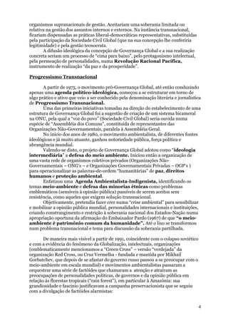 organismos supranacionais de gestão. Aceitariam uma soberania limitada ou
relativa na gestão dos assuntos internos e externos. Na instância transnacional,
ficariam dispensadas as práticas liberal-democráticas representativas, substituídas
pela participação da Sociedade Civil Global (que na sua concepção lhe conferiria
legitimidade) e pela gestão tecnocrata.
       A difusão ideológica da concepção de Governança Global e a sua realização
concreta seriam um processo de “cima para baixo”, pelo protagonismo intelectual,
pela permeação de personalidades, numa Revolução Racional Pacífica,
instrumento de realização “da paz e da prosperidade”.

Progressismo Transnacional

       A partir de 1975, o movimento pró-Governança Global, até então conduzindo
apenas uma agenda político-ideológica, começou a se estruturar em torno de
algo prático e ativo que veio a ser conhecido pela denominação literária e jornalística
de Progressismo Transnacional.
       Uma das primeiras iniciativas tomadas na direção do estabelecimento de uma
estrutura de Governança Global foi a sugestão de criação de um sistema bicameral
na ONU, pela qual a “voz do povo” (Sociedade Civil Global) seria ouvida numa
espécie de “Assembléia dos Comuns”, constituída de representantes das
Organizações Não-Governamentais, paralela à Assembléia Geral.
       No início dos anos de 1980, o movimento ambientalista, de diferentes fontes
ideológicas e já muito atuante, ganhou notoriedade pública, força política e
abrangência mundial.
       Valendo-se disto, o projeto de Governança Global adotou como “ideologia
intermediária” a defesa do meio ambiente. Iniciou então a organização de
uma vasta rede de organismos coletivos privados (Organizações Não-
Governamentais – ONG’s – e Organizações Governamentais Privadas – OGP’s )
para operacionalizar as palavras-de-ordem “humanitárias” de paz, direitos
humanos e proteção ambiental.
       Enfatizou uma Agenda Ambientalista-Indigenista, identificando os
temas meio-ambiente e defesa das minorias étnicas como problemas
emblemáticos (sensíveis à opinião pública) passíveis de serem aceitos sem
resistência, como aqueles que exigem solução transnacional.
       Objetivamente, pretendia fazer crer numa “crise ambiental” para sensibilizar
e mobilizar a opinião pública mundial, personalidades internacionais e instituições,
criando constrangimento e restrição à soberania nacional dos Estados-Nação numa
apropriação oportuna da afirmação do Embaixador Pardo (1967) de que “o meio-
ambiente é patrimônio comum da humanidade”. Até o lixo se transformou
num problema transnacional e tema para discussão da soberania partilhada.

       De maneira mais visível a partir de 1991, coincidente com o colapso soviético
e com a evidência do fenômeno da Globalização, intelectuais, organizações
(emblematicamente mencionamos a “Green Cross” – versão “verdejada” da
organização Red Cross, ou Cruz Vermelha - fundada e mantida por Mikhail
Gorbatchev, que depois de se afastar do governo russo passou a se preocupar com o
meio-ambiente em escala mundial) e movimentos ambientalistas passaram a
orquestrar uma série de factóides que chamaram a atenção e atraíram as
preocupações de personalidades políticas, de governos e da opinião pública em
relação às florestas tropicais (“rain forest”), em particular à Amazônia: sua
grandiosidade e fascínio justificavam a campanha preservacionista que se seguiu
com a divulgação de factóides alarmistas:


                                                                                       4
 