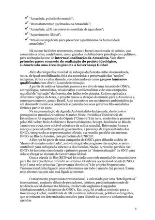 “Amazônia, pulmão do mundo”;
      “Desmatamento e queimadas na Amazônia”;
      “Amazônia, 25% das reservas mundiais de água doce”;
      “Aquecimento Global”;
      “Brasil incompetente para preservar o patrimônio da humanidade
      amazônico”.

       Há outros factóides recorrentes, como o buraco na camada de ozônio, que
associados a estes, contribuem, como grandes mobilizadores psicológicos e políticos,
para aceitação da tese de internacionalização da Amazônia. Vale dizer:
primeiro passo concreto de realização do projeto ideológico,
submetendo uma área do planeta à Governança Global.

        Além da campanha mundial de salvação da floresta então desencadeada,
outra, de igual sensibilização, foi a ela associada: a preservação das “nações”
indígenas, étnica e culturalmente, reconhecendo-as como grupos humanos
qualificados com direito à autodeterminação.
        A partir de então a Amazônia passou a ser alvo de uma invasão de ONG’s,
antropólogos, naturalistas, missionários e ambientalistas e de uma campanha
mundial de “salvação” da floresta, dos índios e do planeta. Embora aplicada a
diferentes regiões da terra, o projeto trouxe a atenção do mundo para a Amazônia e,
consequentemente, para o Brasil. Aqui encontrou um movimento ambientalista já
em desenvolvimento e a conivência e parceria dos seus governos filo-socialistas
eleitos a partir de 1990.
        Na implementação da Agenda Ambientalista-Indigenista, destaca-se o
protagonista mundial canadense Maurice Stone. Presidiu a Conferência de
Estocolmo e foi organizador da Cúpula (“Cimeira”) da terra, conferência promovida
pela ONU sobre Meio Ambiente e Desenvolvimento, Eco 92. Realizada no Rio de
Janeiro em 1992, teve notável cobertura da mídia mundial. Relevantes foram a
maciça e pessoal participação de governantes, a presença de representantes das
ONG’s, integrando as representações oficiais, e a reunião paralela das mesmas
ONG’s no Rio de Janeiro, com patrocínio da UNICEF.
        A Eco-92 foi parte de uma campanha de ONG’s para difundir a idéia de
“desenvolvimento sustentado”, auto-limitação do progresso das nações, e assim
contribuir para redução da soberania dos Estados-Nação. A reunião paralela das
ONG’s foi também considerada o primeiro passo da “democratização” da ONU para
dela se chegar ao sistema de Governança Global.
        Com a cúpula do Rio (ECO-92) foi criada uma rede mundial de computadores
para lhe dar cobertura e difundir seus temas. O sistema operacional criado (UNIX)
hoje é uma rede privativa (“governança eletrônica”) do projeto Progressismo
Transnacional, interligando onze subsistemas em todo o mundo (92 países). É uma
rede alternativa pois não está ligada à internet.

       O movimento progressista transnacional, é orientado por uma “Intelligentsia”
internacional, conjunto difuso de pensadores, teóricos, predominantemente de
tendência social-democrata fabiana, intelectuais orgânicos (engajados
ideologicamente), e dirigentes de ONG’s. Em 1995, foi criada a comissão para a
Governança Global, constituída de 28 membros, intelectuais, políticos e dirigentes,
que se reúnem em determinadas ocasiões para discutir as teses e o andamento das
agendas.

                                                                                   5
 
