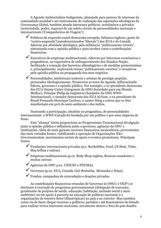 A Agenda Ambientalista-Indigenista, planejada para parecer de interesse da
comunidade mundial e ser instrumento de realização das aspirações ideológicas da
Governança Global, também atende interesses políticos, econômicos e privados
(notoriedade, poder, riqueza) de um seleto círculo de personalidades nacionais e
internacionais (‘Companheiros de Viagem”):
      Políticos da esquerda social-democrata européia, fabianos ingleses, gente do
      “centro-esquerda”(autodenominados “liberais”) dos EUA e do Canadá.
      Aderem por afinidade ideológica, pela militância “politicamente correta”,
      sintonizada com a opinião pública e para receber votos e contribuições
      financeiras.
      Executivos de empresas multinacionais. Aderem por interesses econômicos e
      pragmáticos, na expectativa de enfraquecimento dos Estados-Nação,
      facilitando a remoção das barreiras alfandegárias e de medidas protecionistas
      e, principalmente, explorando temas “politicamente corretos” e receptivos
      pela opinião pública na propaganda dos seus negócios.
      Personalidades, intelectuais notáveis e artistas de prestígio popular,
      permeados ideologicamente. Promovem as teses da Agenda, influenciando
      líderes, governos e a opinião pública. Por exemplo, o ex-presidente democrata
      dos EUA Jimmy Carter (integrante da ONG Sociedade para um Mundo
      Melhor), Príncipe Philip da Inglaterra (fundador da ONG WWF-
      Internacional), o senador democrata dos EUA Al Gore, o ex-presidente do
      Brasil Fernando Henrique Cardoso, o cantor Sting e outros que se têm
      manifestado em prol do meio ambiente e dos índios.

       Ilustrando a participação, idealista ou pragmática, de personalidades
internacionais: a WWF-Canadá foi fundada por um político e por uma empresa de
fumo.
       Esta “aliança” tácita proporciona ao Progressismo Transnacional divulgação
junto à opinião pública e influência junto a governos, agências da ONU e
instituições. Além do mais garante recursos financeiros incalculáveis, provenientes
das mais variadas fontes, viabilizando a operação de Organizações Não-
Governamentais, movimentos sociais de apoio e eventos promotores. Principais
fontes:
      Fundações internacionais privadas (p.e. Rockefeller, Ford, CS Mott, Tides,
      MacArthur e outras).
      Empresas multinacionais (p.ex. Body Shop inglesa, Brascan canadense e
      muitas outras).
      Agências da ONU p.ex. UNICEF e PNUMA).
      Governos (p.ex. EUA, Canadá, Grã-Bretanha, Alemanha e Suíça).
      Fundos, campanhas de arrecadação e doações privadas.

       As contribuições financeiras oriundas de Governos às ONG’s e OGP’s se
destinam à execução de programas governamentais (delegação de execução,
geralmente de projetos de saúde, educação, habitação, inclusão social e meio
ambiente) ou em apoio à parceria na execução de políticas nacionais e a
organizações de terceiro Setor (filantrópicas) no país e no exterior. Mas também
como via de fazer chegar recursos a políticos, partidos e até funcionários do Estado
para realizar certos interesses nacionais, novamente dentro e fora do país doador.


                                                                                       6
 