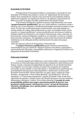 Sociedade Civil Global

       O Progressismo Transnacional elabora a consciência e a formação de uma
Sociedade Civil Global, base política e social e de “legitimidade”da Governança
Global. Será constituída do conjunto extra-nacional de personalidades políticas,
intelectuais engajados, de organismos coletivos e de agências remanescentes da
ONU que atuam em âmbito mundial, independente dos Estados-Nação.
       A Governança Global não considera as pessoas individualmente, mas como
“grupos humanos qualificados” que, por razões políticas, econômicas sociais e
culturais, são, no seu entender, excluídos da participação nacional nos países em que
vivem. Por isso são considerados grupos transnacionais, sem representação no
sistema político de origem, liberal-democrata ou outro, dos Estados-Nação. Neste
conceito, os “grupos qualificados” seriam constituídos por não-brancos, mulheres
(adeptas radicais do feminismo), não-cristãos, homossexuais, etnias, minorias, etc.
Inversamente, seriam privilegiados, também no seu entender, os brancos, cristãos,
heterossexuais e burgueses. As iniqüidades sociais seriam decorrentes da tradição
(sistêmicas) ou da ordenação jurídica (institucionais) dos países dos grupos
“excluídos”
 Estes são aspectos radicais do Progressismo Transnacional.
       Os grupos humanos qualificados (grupos humanos minoritários),
conscientizados por um espírito de “diáspora”(pessoas sem pátria), organizados e
representados por lideranças, comunidades autônomas ou organismos coletivos são
integrantes da Sociedade Civil Global.


Soberania Limitada

       1. Conceito alegado pela URSS para a intervenção militar com forças do Pacto
de Varsóvia na Tchecoslováquia diante do levante estudantil de 1968 (Primavera de
Praga), criando o princípio de legitimidade de ingerência de um Estado Socialista
(ou coligação) em outro país socialista em defesa das conquistas do socialismo
ameaçadas ou para impedir a contra-Revolução; 2. Entendimento manifestado por
personalidades internacionais notáveis(políticos e intelectuais), inclusive pelo
Secretário Geral da ONU, Brutos Ghali (dez. de 1992), após o colapso da União
Soviética , inaugurando a “Nova Ordem Mundial”, que justificaria o “dever de
ingerência” e a “intervenção humanitária” quando um Estado violar ou não tiver
capacidade de impedir a violação da paz, dos direitos humanos e do meio ambiente
(Humanismo Libertário). Confere: Nova Ordem Mundial. [ A posição de certas
personalidades políticas nem sempre representam posição de governo, mas
geralmente adesão pessoal, “politicamente correta”, às teses do Humanismo
Libertário, identificação com a opinião pública e capitulação às pressões do
ativismo libertário.]




                                                                                   7
 