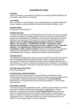 GLOSSÁRIO DE APOIO

AGENDA
Temário, programa, compromisso ou objetivo de um projeto político-ideológico, de
um partido, organização ou movimento.

FACTÓIDE
Fato, verdadeiro ou não, divulgado com o sensacionalismo no propósito deliberado
de gerar impacto na opinião pública e influenciá-la. (Aurélio, 3 Edição, 2003).

GLOBALISMO
Progressismo Transnacional; V

GLOBALIZAÇÃO
1.Processo de integração e de interdependência da economia e da cultura em âmbito
mundial, entre países, sociedades, grupos econômicos e pessoas, caracterizando-se
pela presteza, flexibilidade e facilidade das suas operações, garantidas pelos meios
modernos de comunicação e de transporte; 2. Para as esquerdas internacionais
(atente-se para a estigmatização que fazem das forças adversas, ainda que o
objetivo a ser alcançado – GOVERNANÇA GLOBAL - é justamente o deles
próprios, da mentalidade revolucionária. Isto cria a confusão mental, a “paralaxe
cognitiva”, tão enfatizada pelo Filósofo Olavo de Carvalho, que paralisa o
entendimento e inibe a reação contrária), instrumento de domínio e de exploração
neoliberal, do imperialismo, do capitalismo selvagem e do sistema financeiro
mundializado para o domínio e extinção dos estados nacionais soberanos.

GOVERNANÇA
1. Vulgarmente, gerenciamento; gestão; processo complexo de tomada de decisão; 2.
Para os Globalistas (defensores da Governança Global), o conjunto de maneiras
pelas quais os indivíduos e instituições privadas e governamentais administram os
seus interesses; 3. Processo contínuo pelo qual interesses conflitantes ou divergentes
podem ser solucionados e convertidos numa ação cooperativa. V.Governança Global.

GOVERNANÇA MUNDIAL
Governança Global; V,

GOVERNANÇA SEM GOVERNO
Imagem do sistema de gestão da Governança Global, constituída por órgãos
transnacionais executivos (comitê, secretariado, conselho), normativos (parlamento
ou assembléia) e judiciários (tribunais), instituídos por um Pacto Global,
dispensando uma estrutura liberal-democrática representativa. V. Progressismo
Transnacional.

GOVERNO GLOBAL
1. Para O Council on Foreign Relations (CFR - entidade socialista Fabiana nos EUA),
nova ordem socialista transnacional governada por especialistas; 2. Para os
globalistas, corpo técnico de gestão da Governança Global (Governança sem
Governo), estabelecido por um Pacto Global, reunindo poder e influência para
elaborar, interpretar e aplicar um conjunto de leis transnacionais. [A ONU ou um
“parlamento” para a “Ação Global” poderia ser o futuro organismo de Governo
Global.] V. Governança Global. Cf. Governo Mundial.


                                                                                    8
 