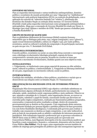 GOVERNO MUNDIAL
Para as esquerdas internacionais e outras tendências antiimperialistas, domínio
político e econômico do mundo pretendido por uma “oligarquia”ou “stablishment”
internacional e pela potência hegemônica (EUA), no contexto da globalização, com a
aplicação do conceito de “soberania limitada”(ou “relativa”), eliminação das
fronteiras dos Estados-Nação ou extinção delas mesmas. Cf. Governo Global.
[Factóide criado pelas esquerdas internacionais como propaganda antiimperialista e
anticapitalista. Alega que a concepção de Governo Mundial foi criado por Henry A.
Kissinger (por sinal, fabiano e membro do CFR) “desde que passou a trabalhar para
a Família Rockefeller”.].

GRUPO HUMANO QUALIFICADO
Para os globalistas (defensores da Governança Global) conjunto humano
minoritário que se distingue pela etnia, raça, origem (emigração), sexo (“gênero”),
opção sexual (homossexualidade), cultura ou religião e que, por razão política,
econômica, social ou cultural é excluída da composição e da participação nacionais
no país em que vive. V. Sociedade Civil Global.

IDEOLOGIA INTERMEDIÁRIA
Conceito político, econômico ou social, ou uma idéia-força coerente e convergente
com a ideologia revolucionária (ideologia principal), exposta de forma
compreensível e atraente para as pessoas, levando-as a aceitar as teses que
favorecem o movimento revolucionário, iludidas quanto aos seus objetivos reais.

INTELLIGENTSIA
1. Vulgarmente, os intelectuais como grupo especial de pessoas ou elite artística,
social, cultural ou política; a intelectualidade. 2. Vanguarda ou liderança intelectual
de um país, organização ou movimento cultural, social ou político.

INTERNACIONAL
Condição das entidades, atividades e fatos políticos, econômicos e sociais que se
desenvolvem nas relações entre os Estados-Nação. Cf. Transnacional.

ORGANIZAÇÃO DA SOCIEDADE CIVIL DE INTERESSE PÚBLICO
OSCIP
Organização Não-Governamental (ONG) cujo objetivo e atividade substituem ou
complementam alguma atribuição do Estado, particularmente nos campos da
educação, saúde, assistência social, segurança pública e meio ambiente. Observe-se
que, segundo a estratégia de A. Gramsci, estas organizações devem, ao exercer as
suas funções, substituir o papel do Estado, executando tarefas que deveriam ser
exercidas pelos órgãos competentes, realizado por funcionários públicos preparados,
concursados e responsáveis pelos resultados a atingir, dentro do orçamento
governamental que se destine ao fim proposto. Uma organização desta natureza,
normalmente fundada por pessoas ligadas a partidos políticos da base governista
(ou com fortes finalidades ideológicas), é contratada pelo governo para realizar o
trabalho cujo orçamento se destina ao órgão competente, a um valor indiscutível,
pois no bojo de sua proposta pode se admitir a satisfação de interesses pessoais ou
partidários. Pelo tratamento especial e preferencial que os governos concedem às
OSCIP (bem como às ONGs e OGPs), a proposta pode ser aprovada sem
Concorrência Pública, num flagrante desrespeito à lei da concorrência saudável, que
beneficia o mais competente e honesto e, certamente, demonstra zelo leo trato da
Coisa Pública (Res Publica). Via de regra, estas organizações servem também de
cabides de emprego para protegidos de políticos que não conseguiram ingressar no

                                                                                          9
 