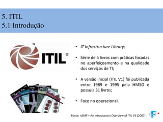 5. ITIL
5.1 Introdução
• IT Infrastructure Library;
• Série de 5 livros com práticas focadas
no aperfeiçoamento e na qualidade
dos serviços de TI;
• A versão inicial (ITIL V1) foi publicada
entre 1989 e 1995 pela HMSO e
possuía 31 livros;
• Foco no operacional.
Fonte: itSMF – An Introductory Overview of ITIL V3 (2007)
 