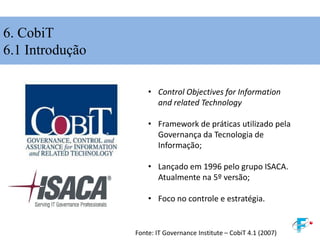 6. CobiT
6.1 Introdução
• Control Objectives for Information
and related Technology
• Framework de práticas utilizado pela
Governança da Tecnologia de
Informação;
• Lançado em 1996 pelo grupo ISACA.
Atualmente na 5º versão;
• Foco no controle e estratégia.
Fonte: IT Governance Institute – CobiT 4.1 (2007)
 