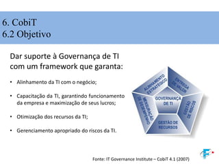 6. CobiT
6.2 Objetivo
Dar suporte à Governança de TI
com um framework que garanta:
• Alinhamento da TI com o negócio;
• Capacitação da TI, garantindo funcionamento
da empresa e maximização de seus lucros;
• Otimização dos recursos da TI;
• Gerenciamento apropriado do riscos da TI.
Fonte: IT Governance Institute – CobiT 4.1 (2007)
 
