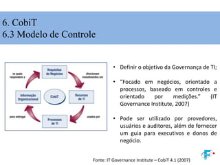 6. CobiT
6.3 Modelo de Controle
• Definir o objetivo da Governança de TI;
• “Focado em negócios, orientado a
processos, baseado em controles e
orientado por medições.” (IT
Governance Institute, 2007)
• Pode ser utilizado por provedores,
usuários e auditores, além de fornecer
um guia para executivos e donos de
negócio.
Fonte: IT Governance Institute – CobiT 4.1 (2007)
 