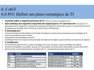 6. CobiT
6.8 PO1 Definir um plano estratégico de TI
• Controle sobre o seguinte processo de TI: Definir um plano estratégico de TI.
• Que satisfaça aos seguintes requisitos do negócio para a TI: com foco em: incorporar TI e
gerenciamento de negócios na tradução dos requisitos do negócio em ofertas de serviços e no desenvolvimento de
estratégias para entregar estes serviços de maneira eficaz e transparente.
• É alcançado por:
o Comprometimento da Alta Direção e da Direção do Negócio no alinhamento do planejamento estratégico de TI
com as necessidades atuais e futuras.
o Entendimento da capacidade atual de TI.
o Estabelecimento de um esquema de priorização de objetivos de negócio, que quantifique os requisitos do negócio.
• E medido por:
o Percentual dos objetivos de TI no plano estratégico de TI que sustentam o plano estratégico de negócio.
o Percentual de projetos no portfólio de proj. de TI que podem ser diretamente relacionados ao plano tático de TI.
o Demora entre a atualização do plano estratégico de TI e a atualização dos planos táticos de TI.
 