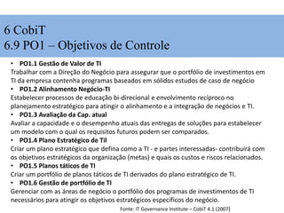 6 CobiT
6.9 PO1 – Objetivos de Controle
• PO1.1 Gestão de Valor de TI
Trabalhar com a Direção do Negócio para assegurar que o portfólio de investimentos em
TI da empresa contenha programas baseados em sólidos estudos de caso de negócio
• PO1.2 Alinhamento Negócio-TI
Estabelecer processos de educação bi-direcional e envolvimento recíproco no
planejamento estratégico para atingir o alinhamento e a integração de negócios e TI.
• PO1.3 Avaliação da Cap. atual
Avaliar a capacidade e o desempenho atuais das entregas de soluções para estabelecer
um modelo com o qual os requisitos futuros podem ser comparados.
• PO1.4 Plano Estratégico de Til
Criar um plano estratégico que defina como a TI - e partes interessadas- contribuirá com
os objetivos estratégicos da organização (metas) e quais os custos e riscos relacionados.
• PO1.5 Planos táticos de TI
Criar um portfólio de planos táticos de TI derivados do plano estratégico de TI.
• PO1.6 Gestão de portfólio de TI
Gerenciar com as áreas de negócio o portfólio dos programas de investimentos de TI
necessários para atingir os objetivos estratégicos específicos do negócio.
Fonte: IT Governance Institute – CobiT 4.1 (2007)
 