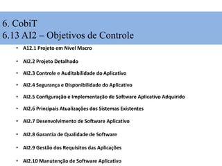 6. CobiT
6.13 AI2 – Objetivos de Controle
• A12.1 Projeto em Nível Macro
• AI2.2 Projeto Detalhado
• AI2.3 Controle e Auditabilidade do Aplicativo
• AI2.4 Segurança e Disponibilidade do Aplicativo
• AI2.5 Configuração e Implementação de Software Aplicativo Adquirido
• AI2.6 Principais Atualizações dos Sistemas Existentes
• AI2.7 Desenvolvimento de Software Aplicativo
• AI2.8 Garantia de Qualidade de Software
• AI2.9 Gestão dos Requisitos das Aplicações
• AI2.10 Manutenção de Software Aplicativo
 