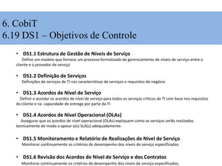 6. CobiT
6.19 DS1 – Objetivos de Controle
• DS1.1 Estrutura de Gestão de Níveis de Serviço
Define um modelo que fornece um processo formalizado de gerenciamento de níveis de serviço entre o
cliente e o provedor de serviço
• DS1.2 Definição de Serviços
Definições de serviços de TI nas características de serviços e requisitos do negócio
• DS1.3 Acordos de Nível de Serviço
Definir e acordar os acordos de nível de serviço para todos os serviços críticos de TI com base nos requisitos
do cliente e na capacidade de entrega por parte da TI
• DS1.4 Acordos de Nível Operacional (OLAs)
Assegurar que os acordos de nível operacional (OLAs) expliquem como os serviços serão realizados
tecnicamente de modo a apoiar o(s) SLA(s) adequadamente.
• DS1.5 Monitoramento e Relatório de Realizações de Nível de Serviço
Monitorar continuamente os critérios de desempenho dos níveis de serviço especificados.
• DS1.6 Revisão dos Acordos de Nível de Serviço e dos Contratos
Monitorar continuamente os critérios de desempenho dos níveis de serviço especificados.
 