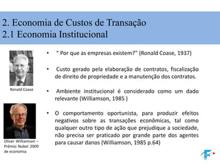 2. Economia de Custos de Transação
2.1 Economia Institucional
• “ Por que as empresas existem?” (Ronald Coase, 1937)
• Custo gerado pela elaboração de contratos, fiscalização
de direito de propriedade e a manutenção dos contratos.
• Ambiente institucional é considerado como um dado
relevante (Williamson, 1985 )
• O comportamento oportunista, para produzir efeitos
negativos sobre as transações econômicas, tal como
qualquer outro tipo de ação que prejudique a sociedade,
não precisa ser praticado por grande parte dos agentes
para causar danos (Williamson, 1985 p.64)
Ronald Coase
Oliver Williamson –
Prêmio Nobel 2009
de economia
 