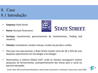 8. Case
8.1 Introdução
• Empresa: State Street
• Ramo: Serviços financeiros
• Serviços: Investimento, gerenciamento de investimentos, Trading and
research,
• Clientes: investidores, fundos mútuos, fundos de pensão e uniões.
• Para que isso seja possível, a State Street investe cerca de 20 a 25% de suas
despesas operacionais em tecnologia e tecnólogos
• Desenvolveu o sistema Global Link®, onde os clientes conseguiam realizar
pesquisas de fornecimento, acompanhamento das trocas para o canal ou
parceiro desejado.
Fonte: Peter Weil and Richard Woodham, State Street Corporation: Involving IT Governance, April 2002
 