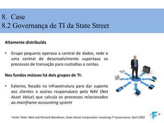 8. Case
8.2 Governança de TI da State Street
Altamente distribuída
• Grupo pequeno operava a central de dados, rede e
uma central de desenvolvimento suportava os
processos de transação para custodias e contas.
Nos fundos mútuos há dois grupos de TI:
• Externo, focado na infraestrutura para dar suporte
aos clientes e outros responsáveis pelo NAV (Net
Asset Value) que calcula os processos relacionados
ao mainframe accounting system
Fonte: Peter Weil and Richard Woodham, State Street Corporation: Involving IT Governance, April 2002
 