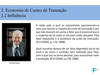 A razão pelo o qual os economistas equivocaram-se
com suas teorias a respeito do custo de transação é por
que não levaram em conta o fator que é essencial que é
a mudança da lei onde os recursos estão alocados. Este
fator esquecido é a existência do custo de transação.
(R.H COASE, p. 175, 1988)
Qual incentivo deixara de ser feito dependerá da lei do
local e de como o contrato será realizado para fazer
com o que isso se torne possível, para acrescentar valor
à produção. (R.H COASE, p.178, 1988)
Ronald Coase
2. Economia de Custos de Transação
2.2 Influência
 
