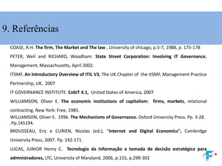 9. Referências
COASE, R.H. The firm, The Market and The law , University of chicago, p.5-7, 1988, p. 175-178
PETER, Weil and RICHARD, Woodham. State Street Corporation: Involving IT Governance,
Management, Massachusetts, April 2002.
ITSMF. An Introductory Overview of ITIL V3, The UK Chapter of the itSMF, Management Practice
Partnership, UK, 2007
IT GOVERNANCE INSTITUTE. CobiT 4.1, United States of America, 2007
WILLIAMSON, Oliver E. The economic institutions of capitalism: firms, markets, relational
contracting. New York: Free, 1985.
WILLIAMSON, Oliver E. 1996. The Mechanisms of Governance. Oxford University Press. Pp. 3-28.
.Pp.145194.
BROUSSEAU, Eric e CURIEN, Nicolas (ed.), "Internet and Digital Economics", Cambridge
University Press, 2007. Pp. 142-171.
LUCAS, JUNIOR Henry C. Tecnologia da Informação e tomada de decisão estratégica para
admnistradores, LTC, University of Maryland, 2006, p.155, p.298-302
 